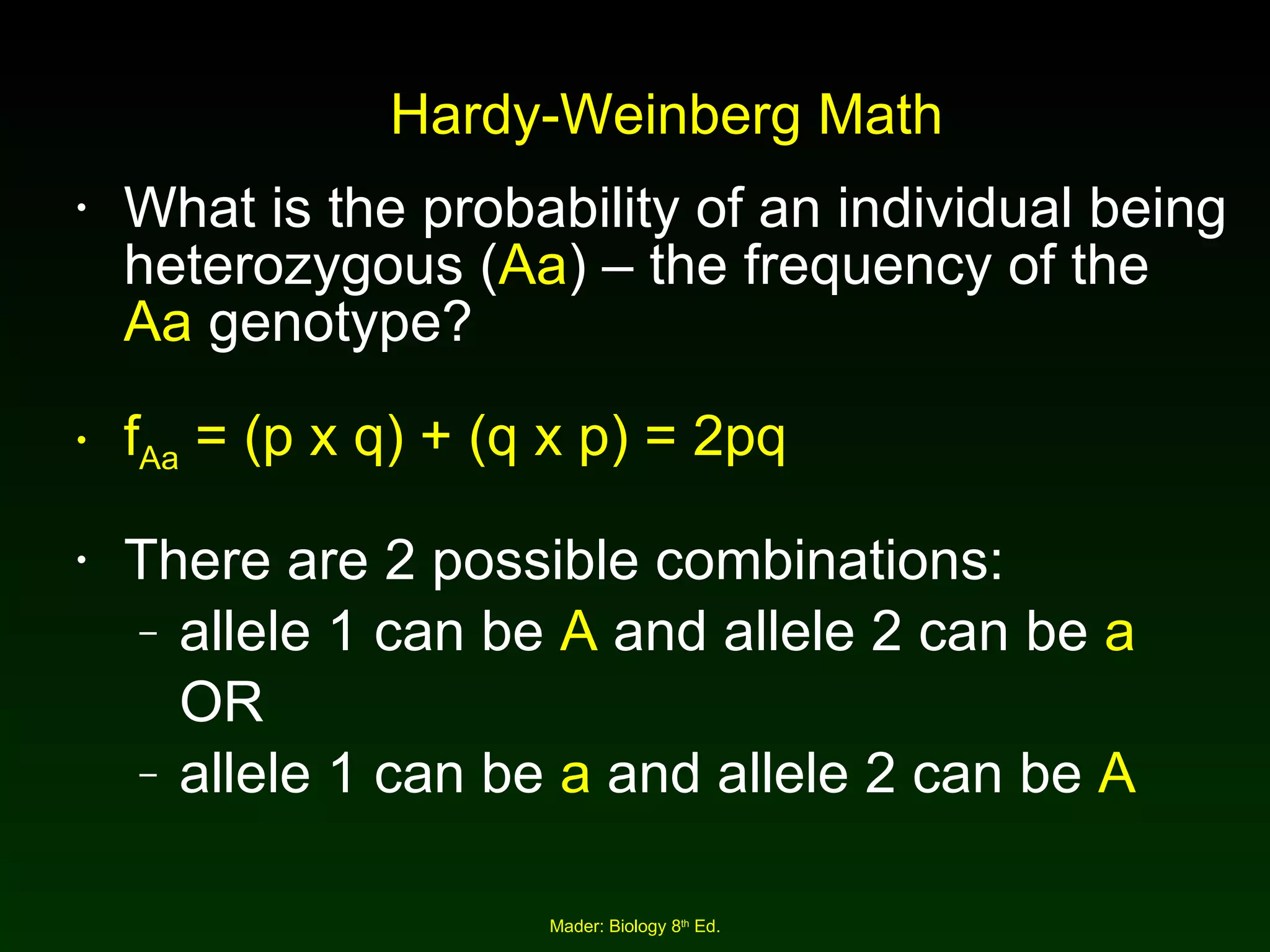 Hardy-Weinberg Math What is the probability of an individual being heterozygous ( Aa ) – the frequency of the  Aa  genotype? f Aa  = (p x q) + (q x p) = 2pq There are 2 possible combinations:  allele 1 can be  A  and allele 2 can be  a   OR  allele 1 can be  a  and allele 2 can be  A 