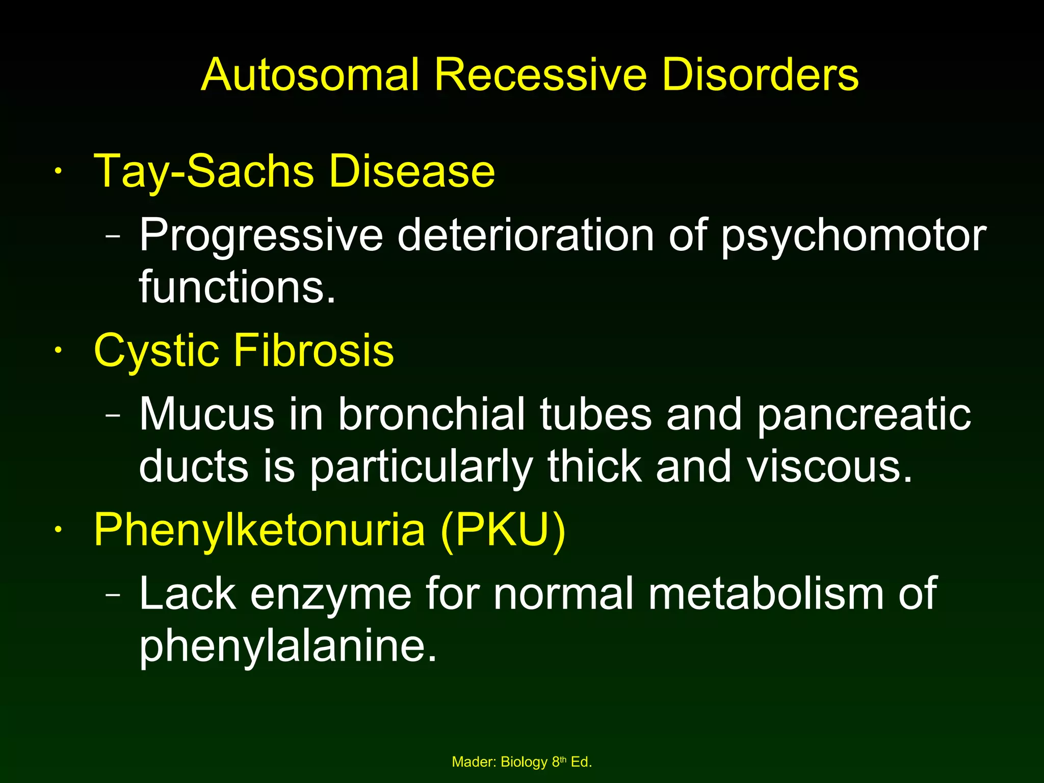 Autosomal Recessive Disorders Tay-Sachs Disease Progressive deterioration of psychomotor functions. Cystic Fibrosis Mucus in bronchial tubes and pancreatic ducts is particularly thick and viscous. Phenylketonuria (PKU) Lack enzyme for normal metabolism of phenylalanine. 