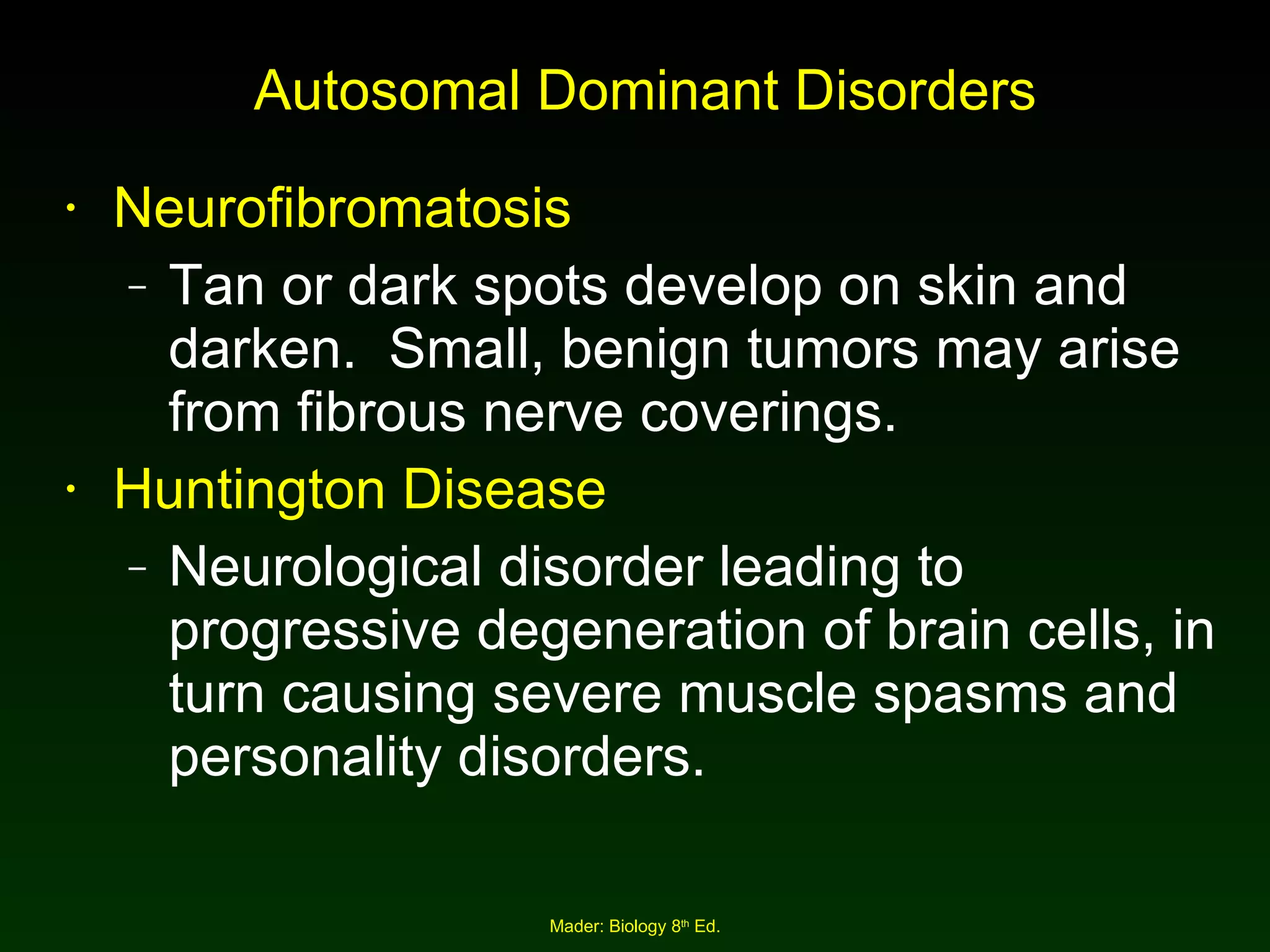 Autosomal Dominant Disorders Neurofibromatosis Tan or dark spots develop on skin and darken.  Small, benign tumors may arise from fibrous nerve coverings. Huntington Disease Neurological disorder leading to progressive degeneration of brain cells, in turn causing severe muscle spasms and personality disorders. 