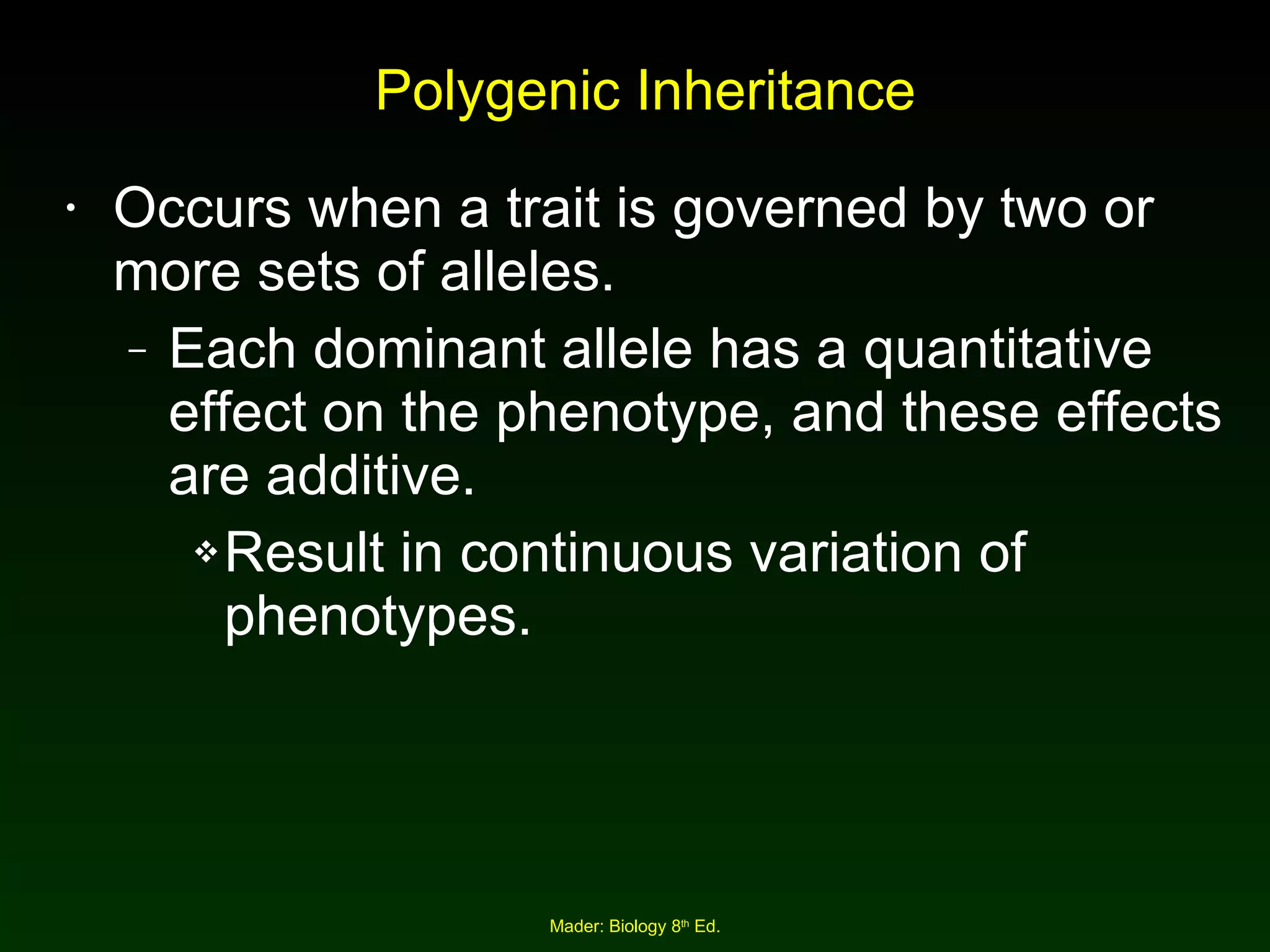 Polygenic Inheritance Occurs when a trait is governed by two or more sets of alleles. Each dominant allele has a quantitative effect on the phenotype, and these effects are additive. Result in continuous variation of phenotypes. 