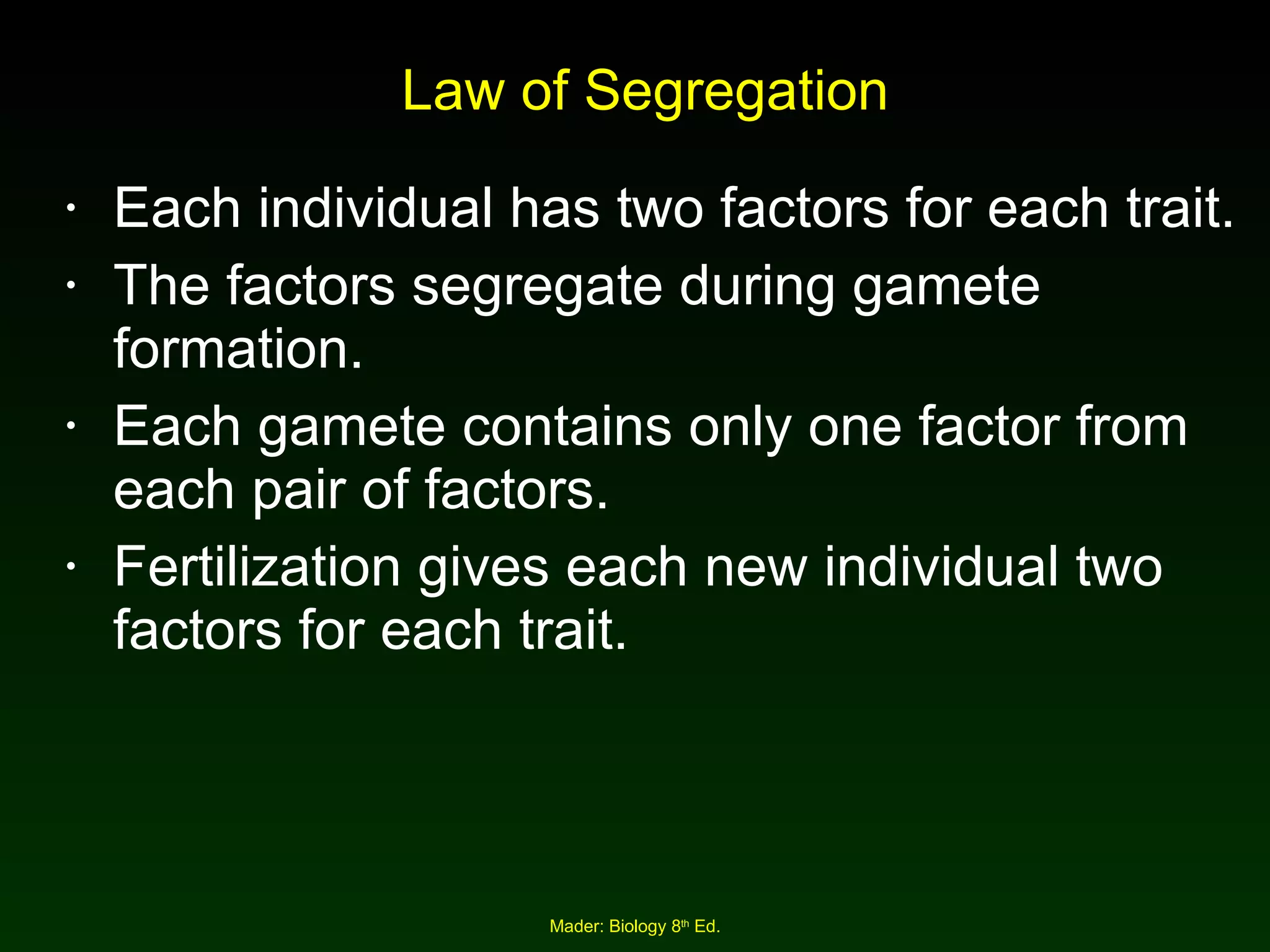 Law of Segregation Each individual has two factors for each trait. The factors segregate during gamete formation. Each gamete contains only one factor from each pair of factors. Fertilization gives each new individual two factors for each trait. 