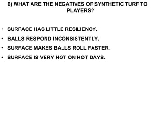 6) WHAT ARE THE NEGATIVES OF SYNTHETIC TURF TO PLAYERS? SURFACE HAS LITTLE RESILIENCY. BALLS RESPOND INCONSISTENTLY. SURFACE MAKES BALLS ROLL FASTER. SURFACE IS VERY HOT ON HOT DAYS. 