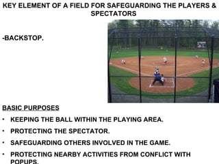 KEY ELEMENT OF A FIELD FOR SAFEGUARDING THE PLAYERS & SPECTATORS -BACKSTOP. BASIC PURPOSES KEEPING THE BALL WITHIN THE PLAYING AREA. PROTECTING THE SPECTATOR. SAFEGUARDING OTHERS INVOLVED IN THE GAME. PROTECTING NEARBY ACTIVITIES FROM CONFLICT WITH POPUPS. 