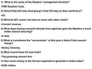 What is the name of the Steelers’ management division? -PSSI Stadium Corp. 2) Heinz Field will host what group’s final US stop on their world tour? -U2. 3) What do NFL teams not have to share with other clubs? -Concert revenue. 4) What does buying concerts directly from agencies give the Steelers a much better chance securing? -A date. 5) What is considered the “cornerstone” of this year’s Heinz Field concert lineup? -Kenny Chesney. 6) What record does U2 now hold? -Top-grossing concert tour. 7) How much money is the U2 tour expected to generate in ticket sales? -$700 million. 