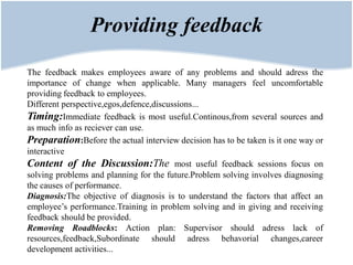 Providing feedback

The feedback makes employees aware of any problems and should adress the
importance of change when applicable. Many managers feel uncomfortable
providing feedback to employees.
Different perspective,egos,defence,discussions...
Timing:Immediate feedback is most useful.Continous,from several sources and
as much info as reciever can use.
Preparation:Before the actual interview decision has to be taken is it one way or
interactive
Content of the Discussion:The most useful feedback sessions focus on
solving problems and planning for the future.Problem solving involves diagnosing
the causes of performance.
Diagnosis:The objective of diagnosis is to understand the factors that affect an
employee’s performance.Training in problem solving and in giving and receiving
feedback should be provided.
Removing Roadblocks: Action plan: Supervisor should adress lack of
resources,feedback,Subordinate should adress behavorial changes,career
development activities...
 