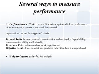 Several ways to measure
                  performance
• Performance criteria: are the dimensions against which the performance
of an incumbent, a team or a work unit is evaluated.

organizations can use three types of criteria:

Personal Traits focus on personal characteristics, such as loyalty, dependability,
communication ability and leadership
Behavioral Criteria focus on how work is performed.
Objective Results focus on what was produced rather than how it was produced.


• Weightning the criteria: Job analysis
 