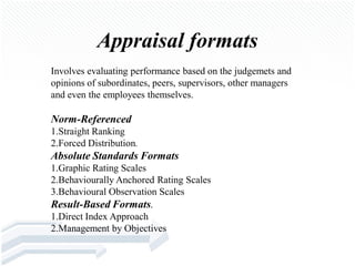 Appraisal formats
Involves evaluating performance based on the judgemets and
opinions of subordinates, peers, supervisors, other managers
and even the employees themselves.

Norm-Referenced
1.Straight Ranking
2.Forced Distribution.
Absolute Standards Formats
1.Graphic Rating Scales
2.Behaviourally Anchored Rating Scales
3.Behavioural Observation Scales
Result-Based Formats.
1.Direct Index Approach
2.Management by Objectives
 