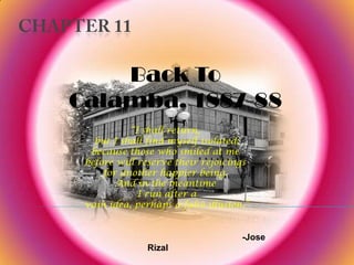 Back To
Calamba, 1887-88
           “I shall return,
   but I shall find myself isolated;
  because those who smiled at me
 before will reserve their rejoicings
     for another happier being.
        And in the meantime
             I run after a
 vain idea, perhaps a false illusion.”


                                    -Jose
               Rizal
 