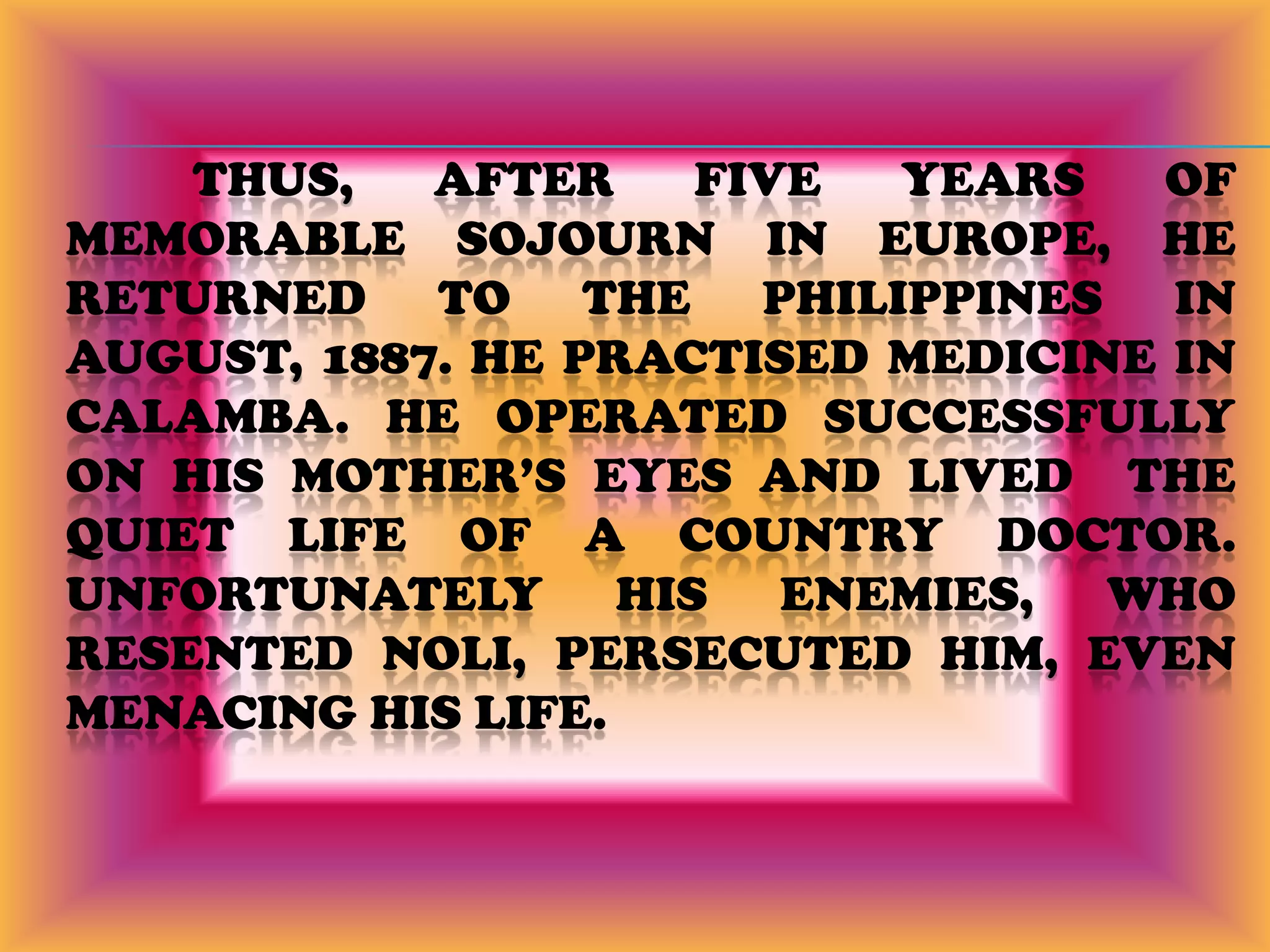 	Thus, after five years of memorable sojourn in Europe, he returned to the Philippines in August, 1887. he practised medicine in Calamba. He operated successfully on his mother’s eyes and lived  the quiet life of a country doctor. Unfortunately his enemies, who resented Noli, persecuted him, even menacing his life.