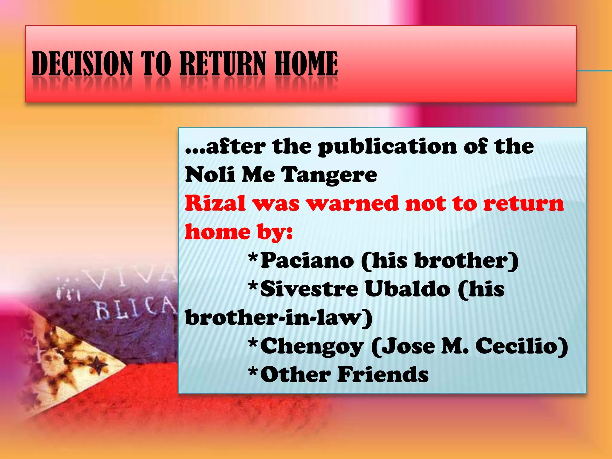 Decision to Return Home...after the publication of the Noli Me TangereRizal was warned not to return home by:*Paciano (his brother)*Sivestre Ubaldo (his brother-in-law)*Chengoy (Jose M. Cecilio)*Other Friends