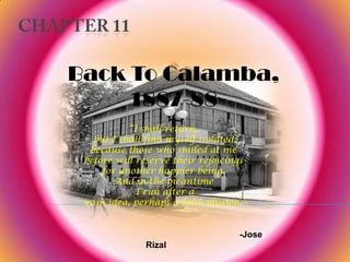 CHAPTER 11 Back To Calamba, 1887-88 “I shall return,  but I shall find myself isolated;  because those who smiled at me  before will reserve their rejoicings  for another happier being.  And in the meantime  I run after a  vain idea, perhaps a false illusion.” -Jose Rizal 