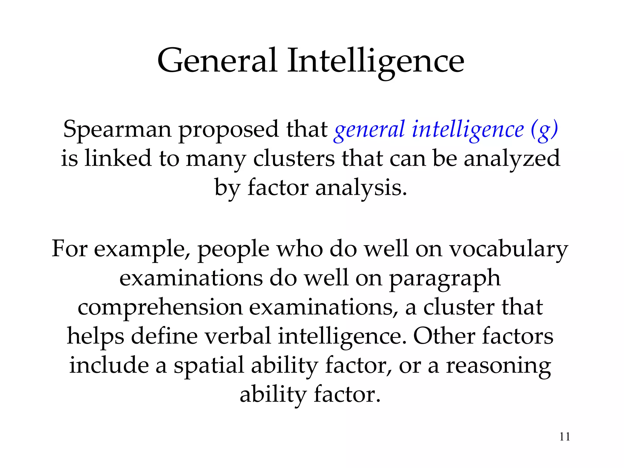 General Intelligence Spearman proposed that  general intelligence (g)  is linked to many clusters that can be analyzed by factor analysis. For example, people who do well on vocabulary examinations do well on paragraph comprehension examinations, a cluster that helps define verbal intelligence. Other factors include a spatial ability factor, or a reasoning ability factor. 