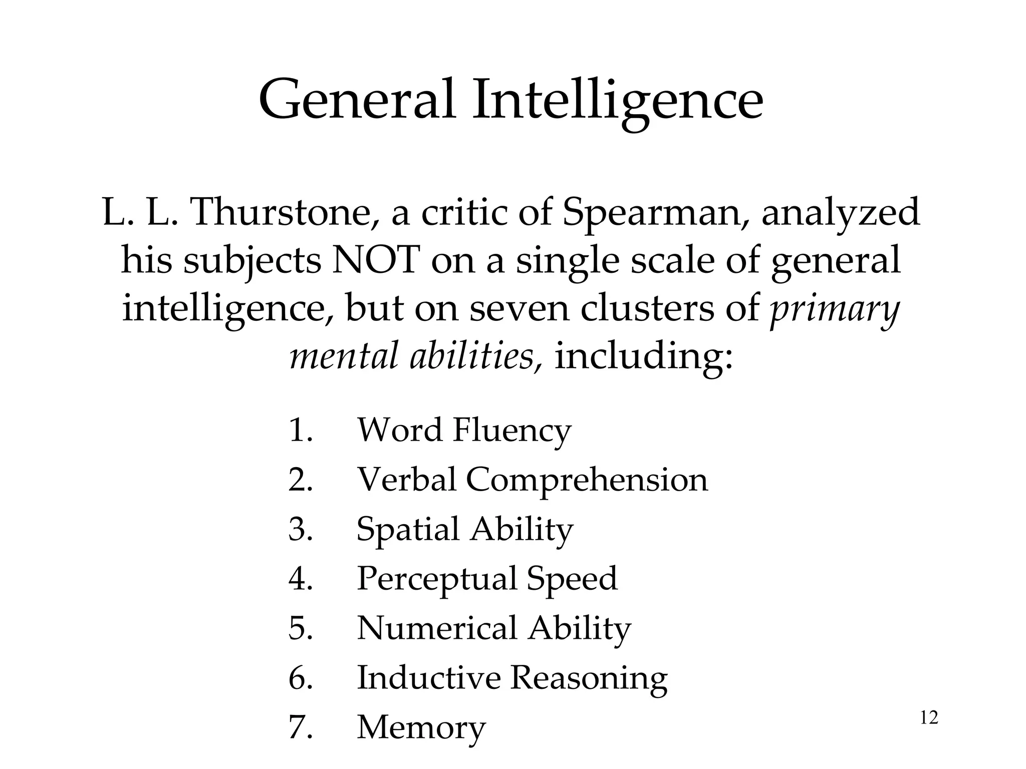 General Intelligence L. L. Thurstone, a critic of Spearman, analyzed his subjects NOT on a single scale of general intelligence, but on seven clusters of  primary mental abilities,  including: Word Fluency Verbal Comprehension Spatial Ability Perceptual Speed Numerical Ability Inductive Reasoning Memory 