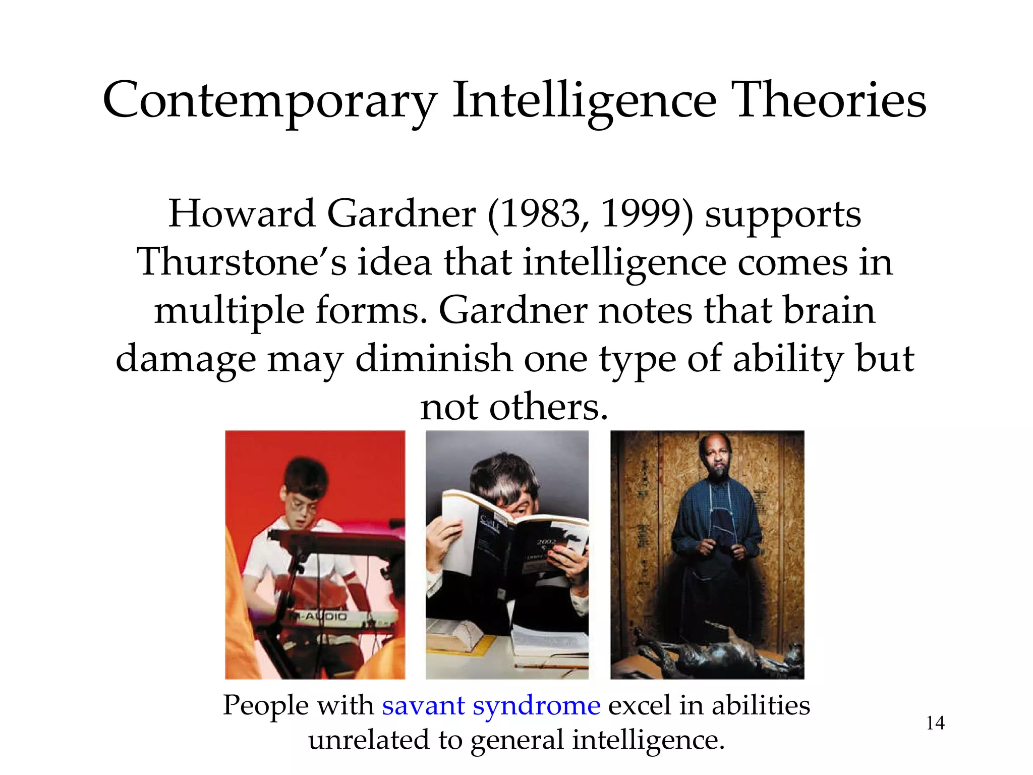 Contemporary Intelligence Theories Howard Gardner (1983, 1999) supports Thurstone’s idea that intelligence comes in multiple forms. Gardner notes that brain damage may diminish one type of ability but not others. People with  savant syndrome  excel in abilities unrelated to general intelligence. 
