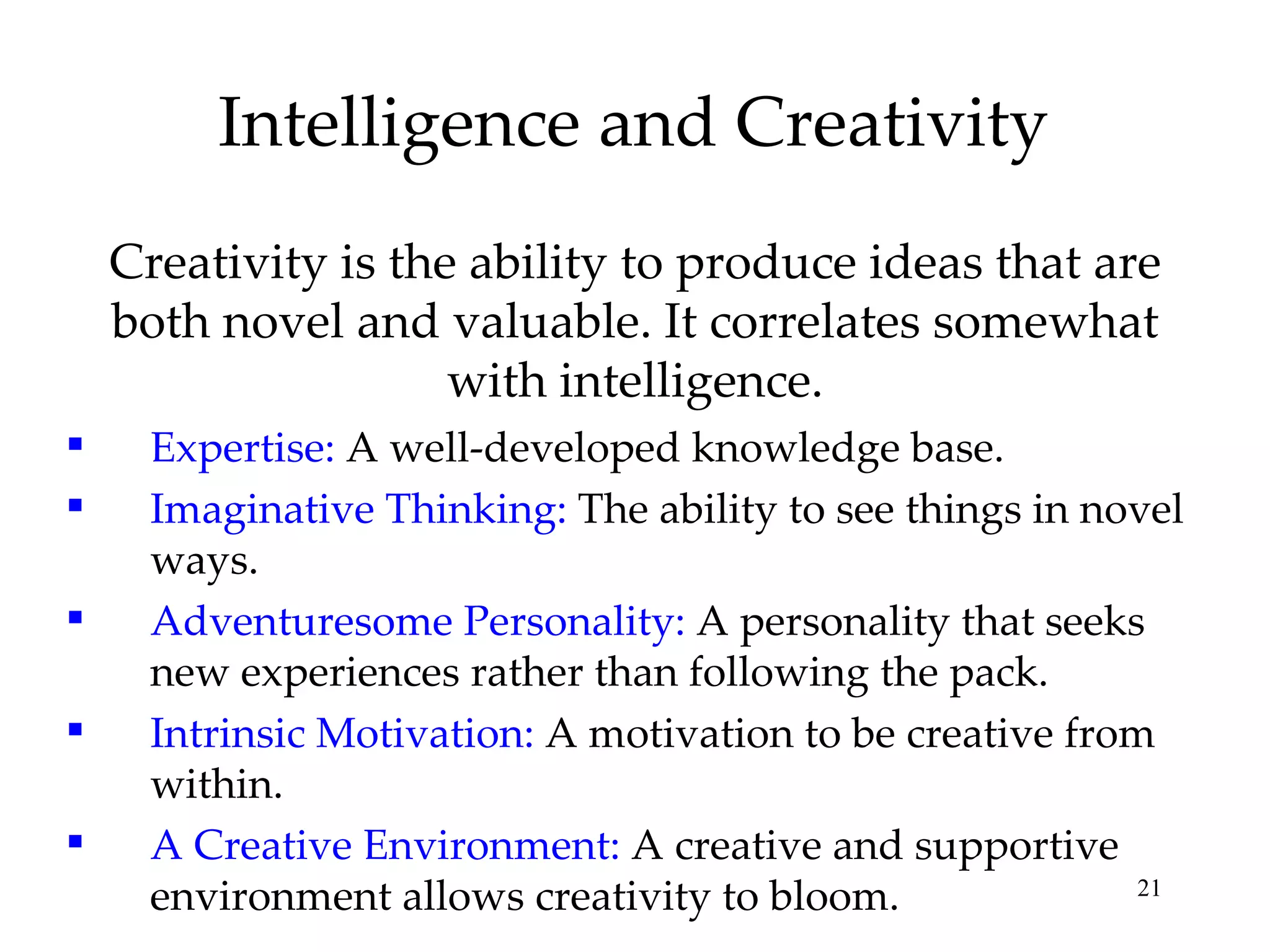 Intelligence and Creativity Creativity is the ability to produce ideas that are both novel and valuable. It correlates somewhat with intelligence. Expertise:  A well-developed knowledge base. Imaginative Thinking:  The ability to see things in novel ways. Adventuresome Personality:  A personality that seeks new experiences rather than following the pack. Intrinsic Motivation:  A motivation to be creative from within. A Creative Environment:  A creative and supportive environment allows creativity to bloom. 