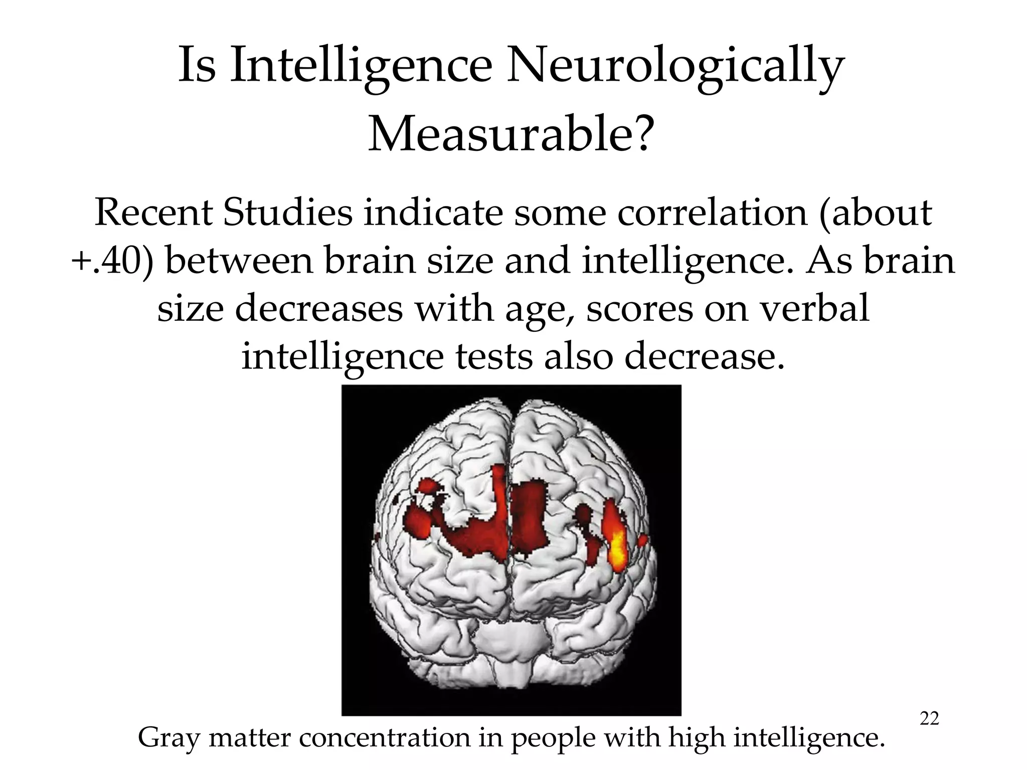 Is Intelligence Neurologically Measurable? Recent Studies indicate some correlation (about +.40) between brain size and intelligence. As brain size decreases with age, scores on verbal intelligence tests also decrease. Gray matter concentration in people with high intelligence. 