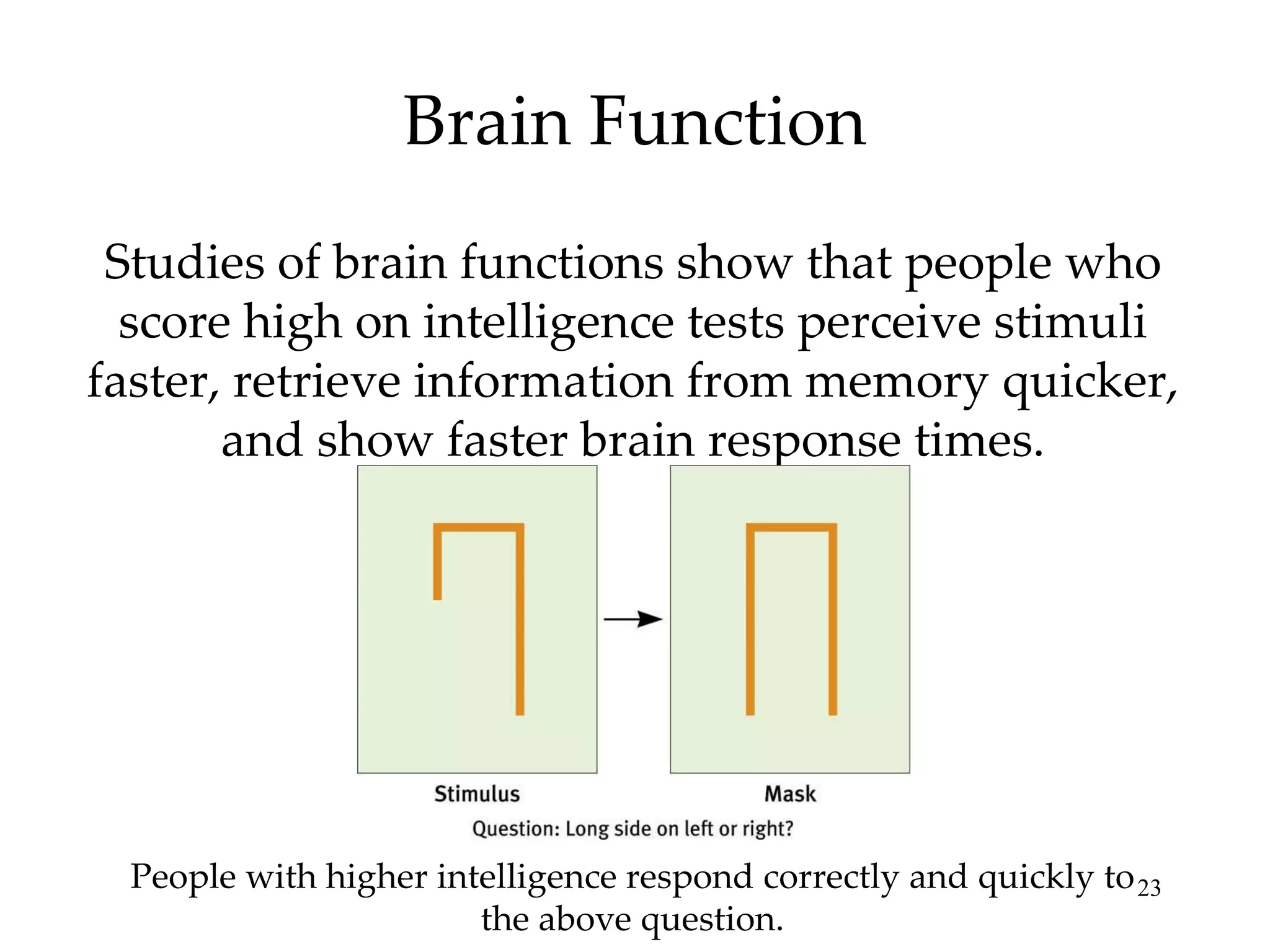 Brain Function Studies of brain functions show that people who score high on intelligence tests perceive stimuli faster, retrieve information from memory quicker, and show faster brain response times. People with higher intelligence respond correctly and quickly to the above question. 