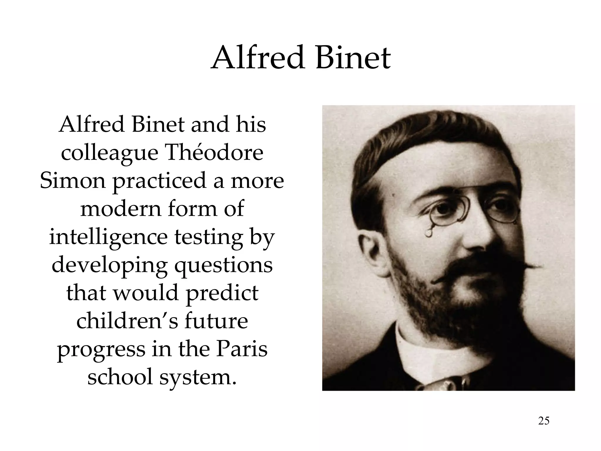 Alfred Binet Alfred Binet and his colleague Théodore Simon practiced a more modern form of intelligence testing by developing questions that would predict children’s future progress in the Paris school system. 