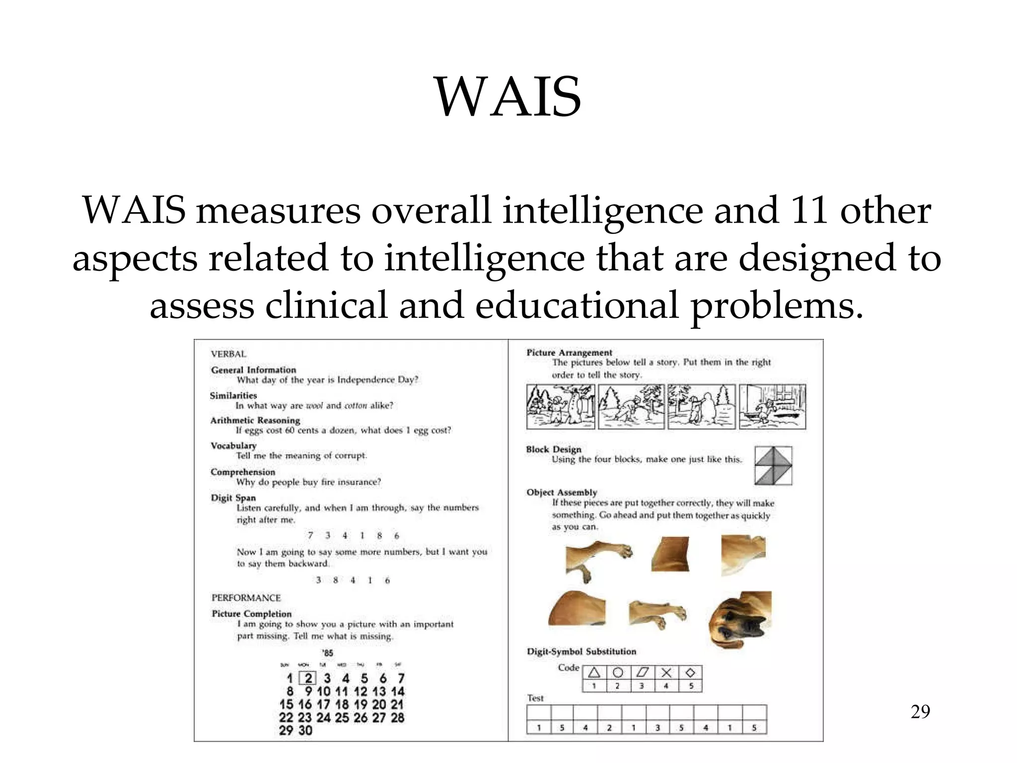WAIS WAIS measures overall intelligence and 11 other aspects related to intelligence that are designed to assess clinical and educational problems. 