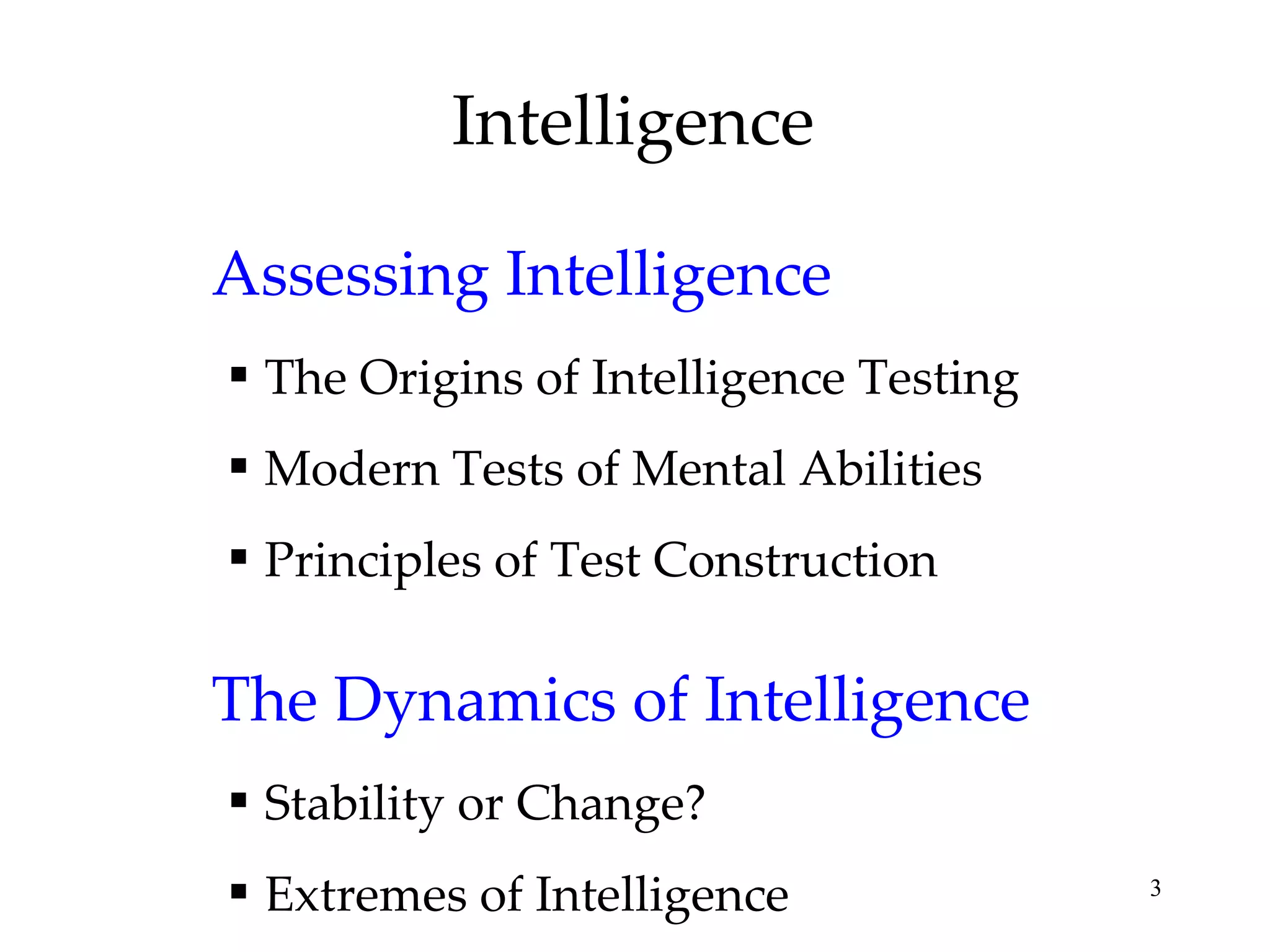 Intelligence Assessing Intelligence The Origins of Intelligence Testing Modern Tests of Mental Abilities Principles of Test Construction The Dynamics of Intelligence Stability or Change? Extremes of Intelligence 