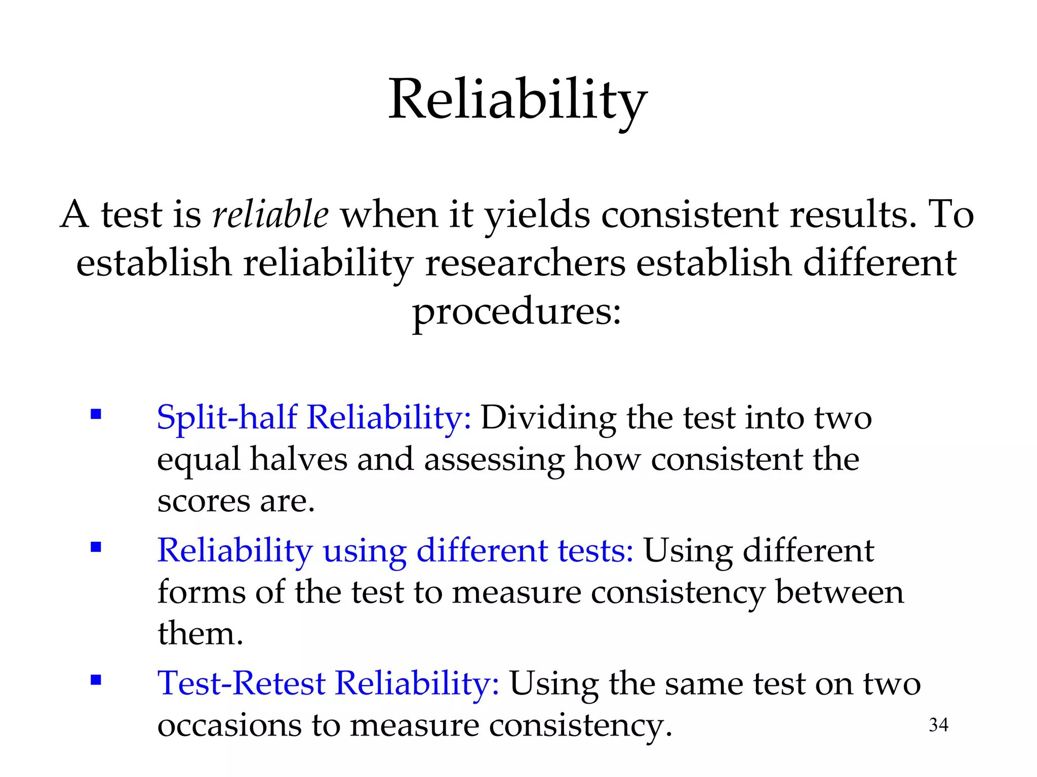 Reliability A test is  reliable  when it yields consistent results. To establish reliability researchers establish different procedures: Split-half Reliability:  Dividing the test into two equal halves and assessing how consistent the scores are. Reliability using different tests:  Using different forms of the test to measure consistency between them. Test-Retest Reliability:  Using the same test on two occasions to measure consistency. 