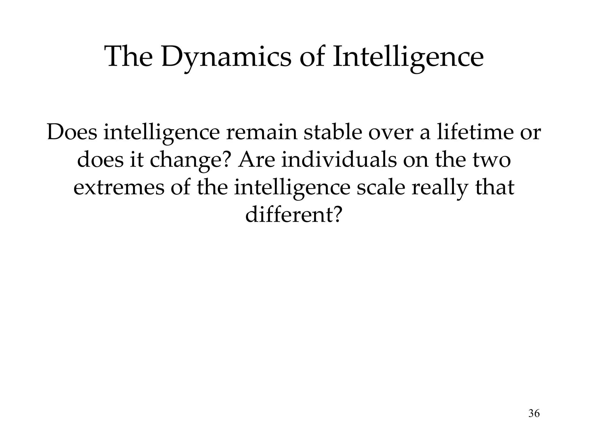 The Dynamics of Intelligence Does intelligence remain stable over a lifetime or does it change? Are individuals on the two extremes of the intelligence scale really that different? 