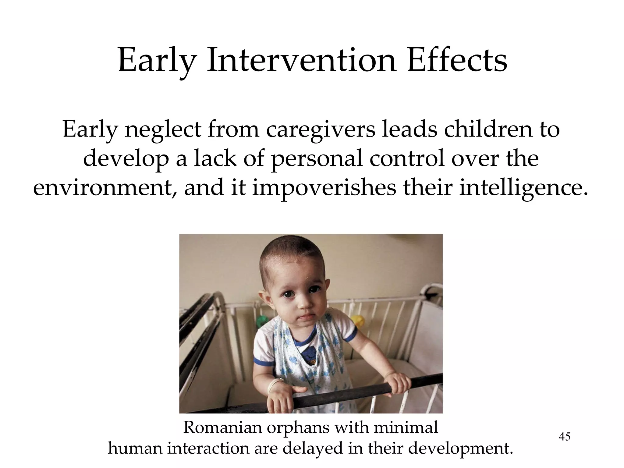 Early Intervention Effects Early neglect from caregivers leads children to develop a lack of personal control over the environment, and it impoverishes their intelligence. Romanian orphans with minimal human interaction are delayed in their development. 