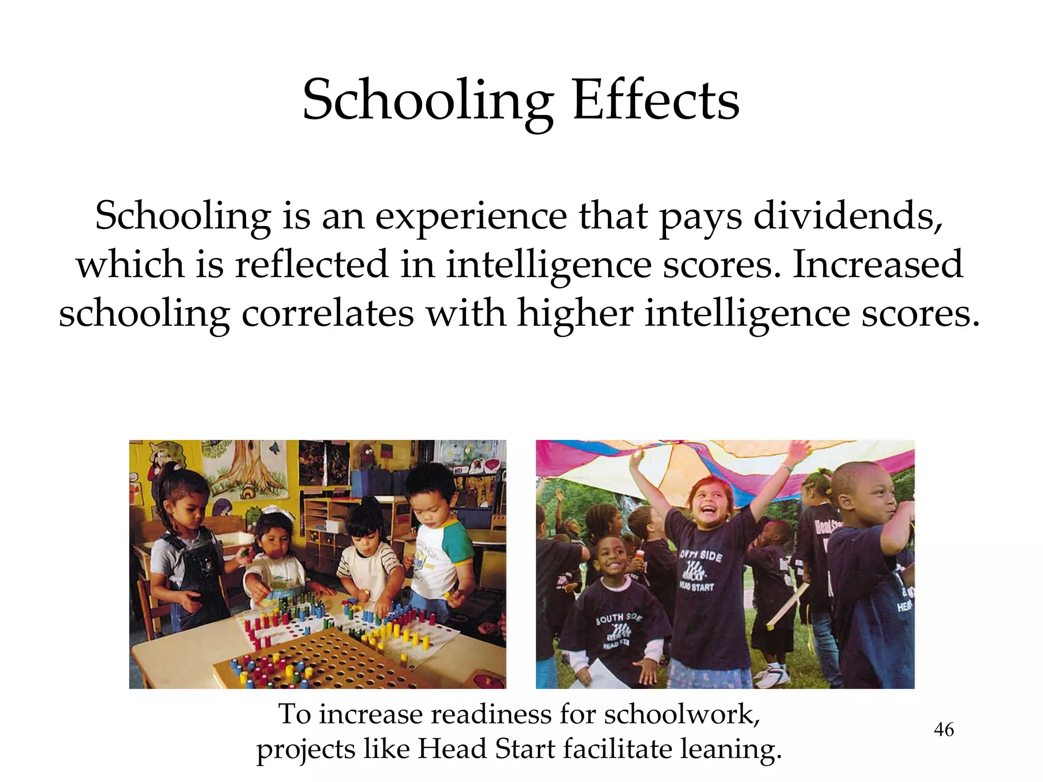 Schooling Effects Schooling is an experience that pays dividends, which is reflected in intelligence scores. Increased schooling correlates with higher intelligence scores. To increase readiness for schoolwork, projects like Head Start facilitate leaning. 