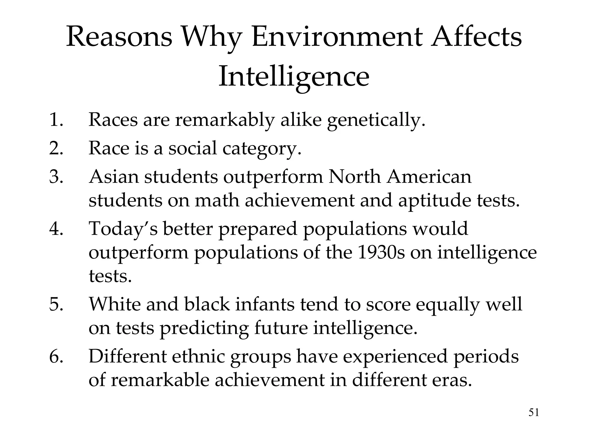 Reasons Why Environment Affects Intelligence Races are remarkably alike genetically.  Race is a social category. Asian students outperform North American students on math achievement and aptitude tests. Today’s better prepared populations would outperform populations of the 1930s on intelligence tests.  White and black infants tend to score equally well on tests predicting future intelligence. Different ethnic groups have experienced periods of remarkable achievement in different eras. 