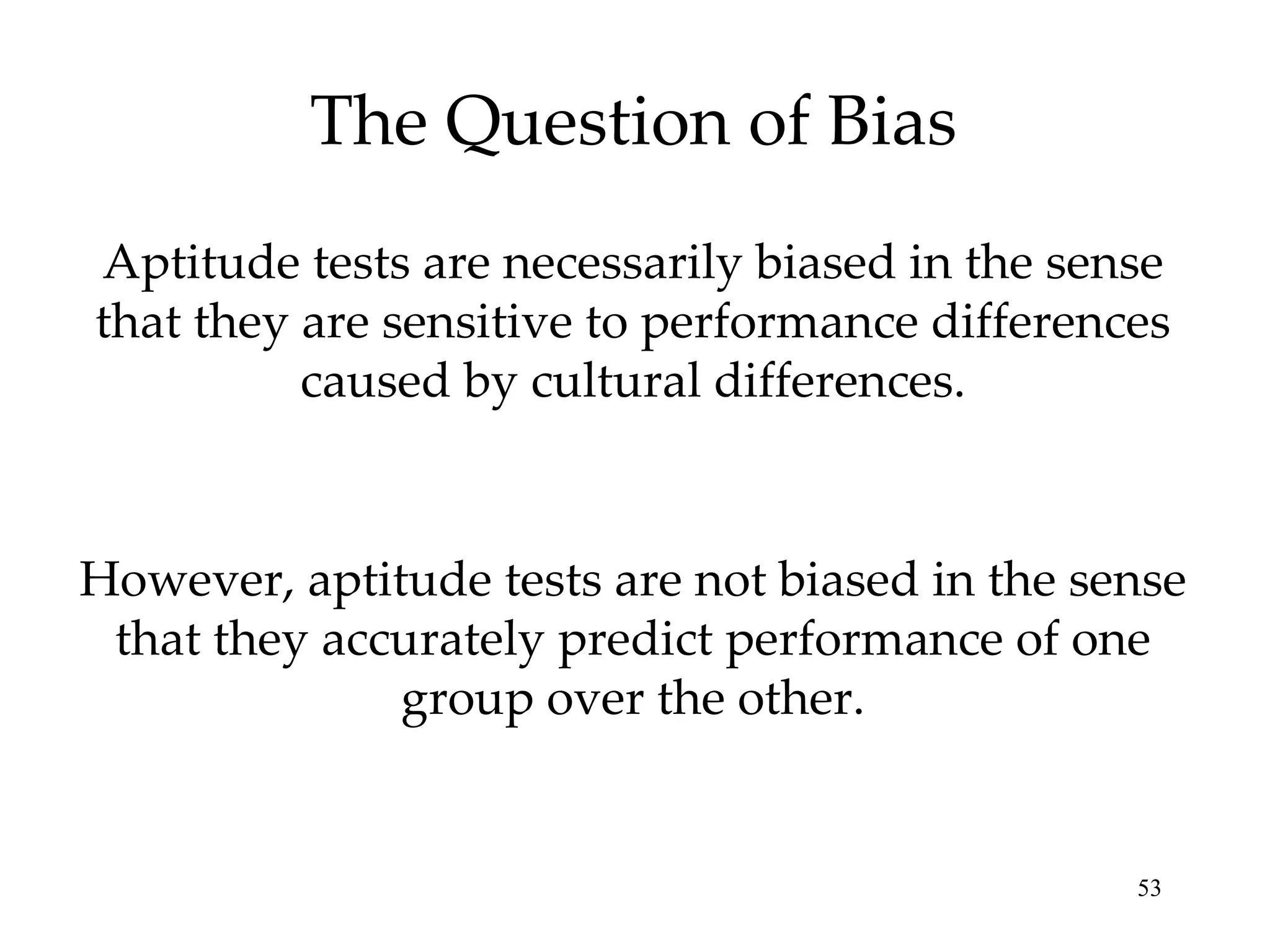 The Question of Bias Aptitude tests are necessarily biased in the sense that they are sensitive to performance differences caused by cultural differences. However, aptitude tests are not biased in the sense that they accurately predict performance of one group over the other. 