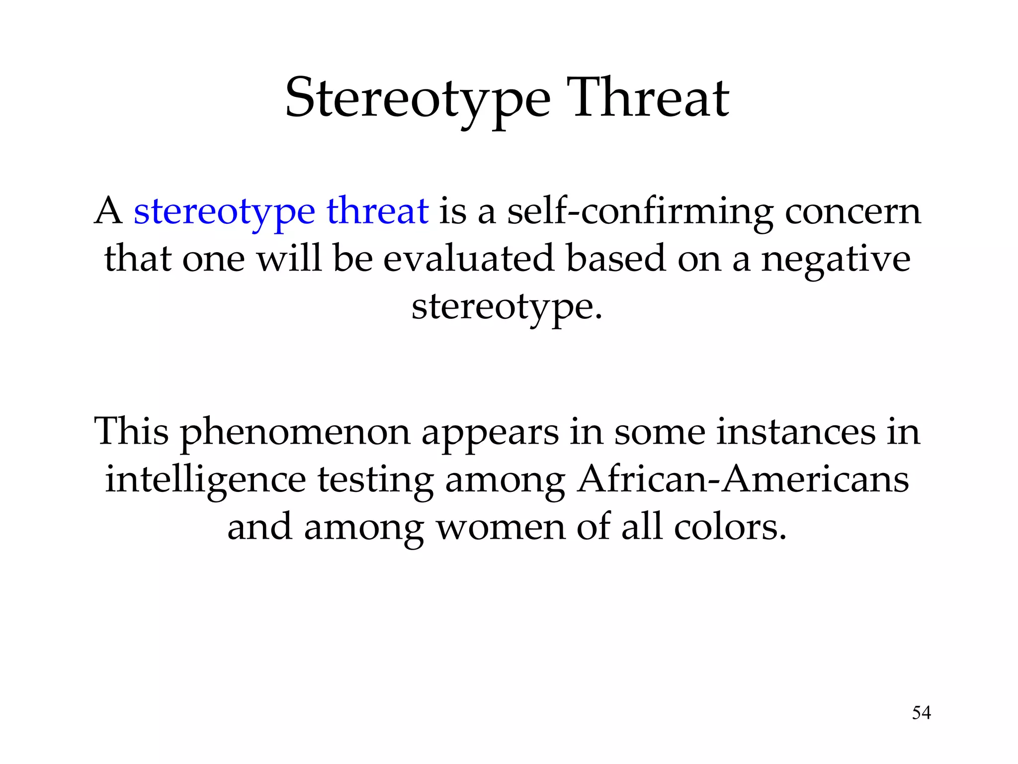 Stereotype Threat A  stereotype threat  is a self-confirming concern that one will be evaluated based on a negative stereotype. This phenomenon appears in some instances in intelligence testing among African-Americans and among women of all colors. 