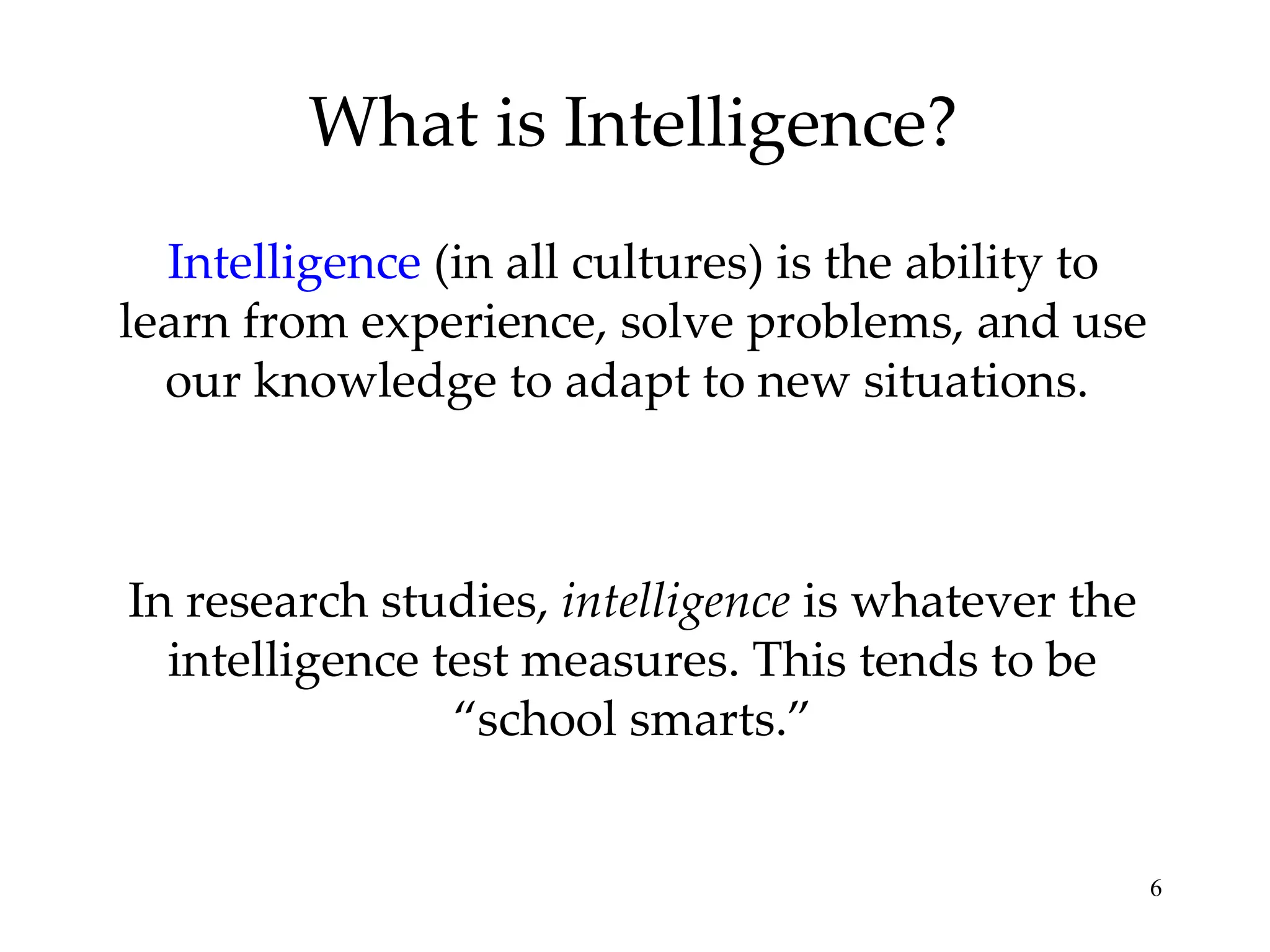 What is Intelligence? Intelligence  (in all cultures) is the ability to learn from experience, solve problems, and use our knowledge to adapt to new situations.  In research studies,  intelligence  is whatever the intelligence test measures. This tends to be “school smarts.” 