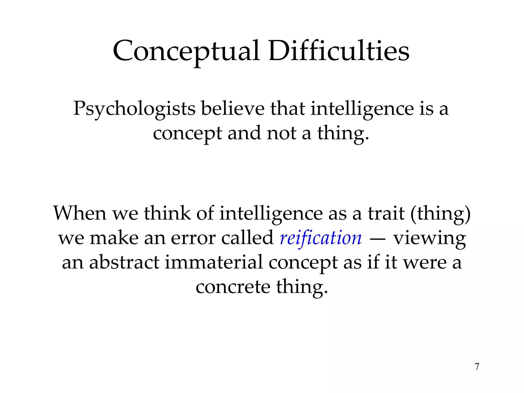 Conceptual Difficulties Psychologists believe that intelligence is a concept and not a thing. When we think of intelligence as a trait (thing) we make an error called  reification  — viewing an abstract immaterial concept as if it were a concrete thing. 