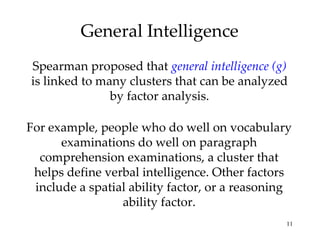 General Intelligence Spearman proposed that  general intelligence (g)  is linked to many clusters that can be analyzed by factor analysis. For example, people who do well on vocabulary examinations do well on paragraph comprehension examinations, a cluster that helps define verbal intelligence. Other factors include a spatial ability factor, or a reasoning ability factor. 