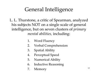 General Intelligence L. L. Thurstone, a critic of Spearman, analyzed his subjects NOT on a single scale of general intelligence, but on seven clusters of  primary mental abilities,  including: Word Fluency Verbal Comprehension Spatial Ability Perceptual Speed Numerical Ability Inductive Reasoning Memory 