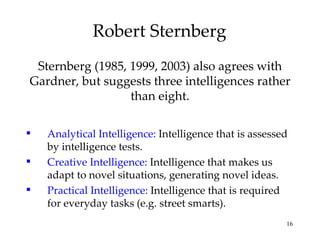 Robert Sternberg Sternberg (1985, 1999, 2003) also agrees with Gardner, but suggests three intelligences rather than eight. Analytical Intelligence:  Intelligence that is assessed by intelligence tests. Creative Intelligence:  Intelligence that makes us adapt to novel situations, generating novel ideas. Practical Intelligence:  Intelligence that is required for everyday tasks (e.g. street smarts). 