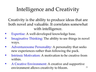 Intelligence and Creativity Creativity is the ability to produce ideas that are both novel and valuable. It correlates somewhat with intelligence. Expertise:  A well-developed knowledge base. Imaginative Thinking:  The ability to see things in novel ways. Adventuresome Personality:  A personality that seeks new experiences rather than following the pack. Intrinsic Motivation:  A motivation to be creative from within. A Creative Environment:  A creative and supportive environment allows creativity to bloom. 