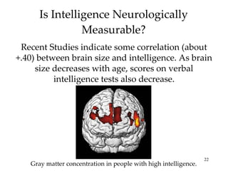 Is Intelligence Neurologically Measurable? Recent Studies indicate some correlation (about +.40) between brain size and intelligence. As brain size decreases with age, scores on verbal intelligence tests also decrease. Gray matter concentration in people with high intelligence. 