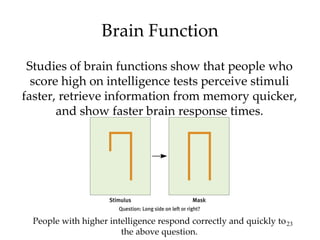 Brain Function Studies of brain functions show that people who score high on intelligence tests perceive stimuli faster, retrieve information from memory quicker, and show faster brain response times. People with higher intelligence respond correctly and quickly to the above question. 