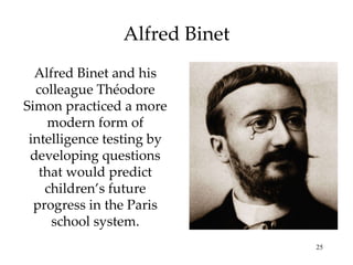 Alfred Binet Alfred Binet and his colleague Théodore Simon practiced a more modern form of intelligence testing by developing questions that would predict children’s future progress in the Paris school system. 
