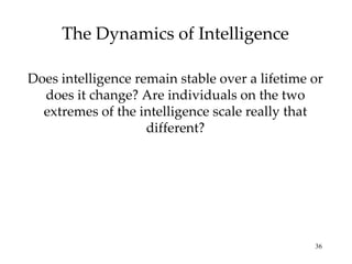 The Dynamics of Intelligence Does intelligence remain stable over a lifetime or does it change? Are individuals on the two extremes of the intelligence scale really that different? 