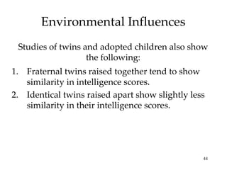 Environmental Influences Studies of twins and adopted children also show the following: Fraternal twins raised together tend to show similarity in intelligence scores. Identical twins raised apart show slightly less similarity in their intelligence scores. 