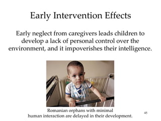 Early Intervention Effects Early neglect from caregivers leads children to develop a lack of personal control over the environment, and it impoverishes their intelligence. Romanian orphans with minimal human interaction are delayed in their development. 