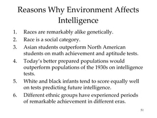 Reasons Why Environment Affects Intelligence Races are remarkably alike genetically.  Race is a social category. Asian students outperform North American students on math achievement and aptitude tests. Today’s better prepared populations would outperform populations of the 1930s on intelligence tests.  White and black infants tend to score equally well on tests predicting future intelligence. Different ethnic groups have experienced periods of remarkable achievement in different eras. 