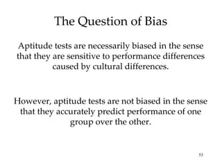 The Question of Bias Aptitude tests are necessarily biased in the sense that they are sensitive to performance differences caused by cultural differences. However, aptitude tests are not biased in the sense that they accurately predict performance of one group over the other. 