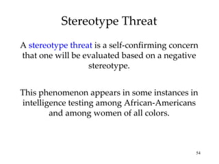 Stereotype Threat A  stereotype threat  is a self-confirming concern that one will be evaluated based on a negative stereotype. This phenomenon appears in some instances in intelligence testing among African-Americans and among women of all colors. 