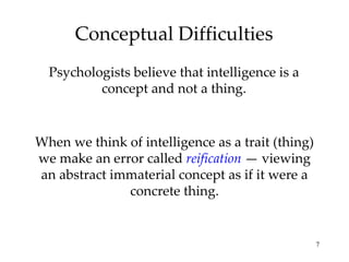 Conceptual Difficulties Psychologists believe that intelligence is a concept and not a thing. When we think of intelligence as a trait (thing) we make an error called  reification  — viewing an abstract immaterial concept as if it were a concrete thing. 