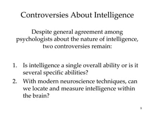 Controversies About Intelligence Despite general agreement among psychologists about the nature of intelligence, two controversies remain: Is intelligence a single overall ability or is it several specific abilities? With modern neuroscience techniques, can we locate and measure intelligence within the brain? 