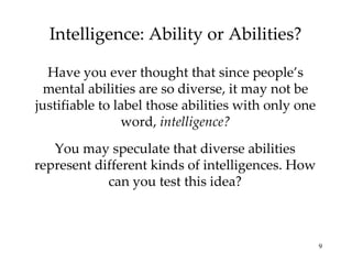 Intelligence: Ability or Abilities? Have you ever thought that since people’s mental abilities are so diverse, it may not be justifiable to label those abilities with only one word,  intelligence? You may speculate that diverse abilities represent different kinds of intelligences. How can you test this idea? 