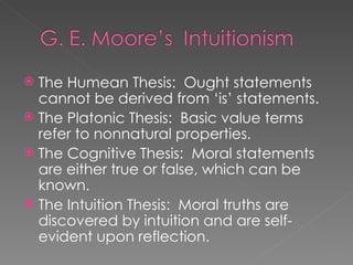 The Humean Thesis:  Ought statements cannot be derived from ‘is’ statements. The Platonic Thesis:  Basic value terms refer to nonnatural properties. The Cognitive Thesis:  Moral statements are either true or false, which can be known. The Intuition Thesis:  Moral truths are discovered by intuition and are self-evident upon reflection. 